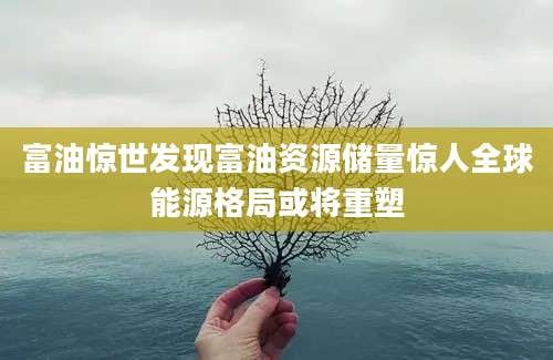 富油惊世发现富油资源储量惊人全球能源格局或将重塑