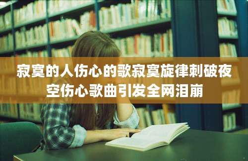 寂寞的人伤心的歌寂寞旋律刺破夜空伤心歌曲引发全网泪崩