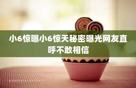 小6惊曝小6惊天秘密曝光网友直呼不敢相信