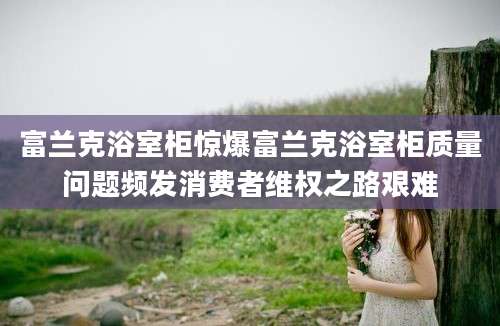 富兰克浴室柜惊爆富兰克浴室柜质量问题频发消费者维权之路艰难