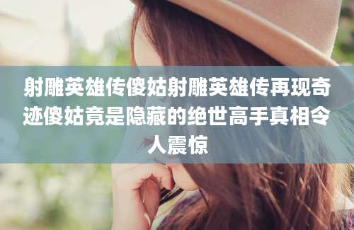 射雕英雄传傻姑射雕英雄传再现奇迹傻姑竟是隐藏的绝世高手真相令人震惊