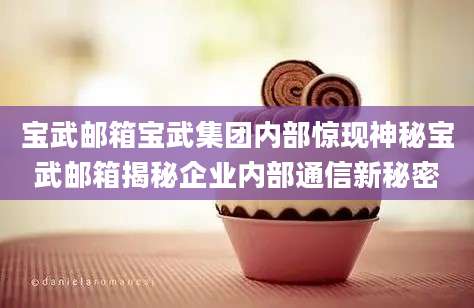 宝武邮箱宝武集团内部惊现神秘宝武邮箱揭秘企业内部通信新秘密