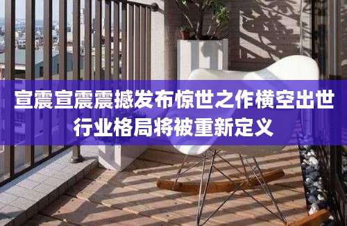 宣震宣震震撼发布惊世之作横空出世行业格局将被重新定义