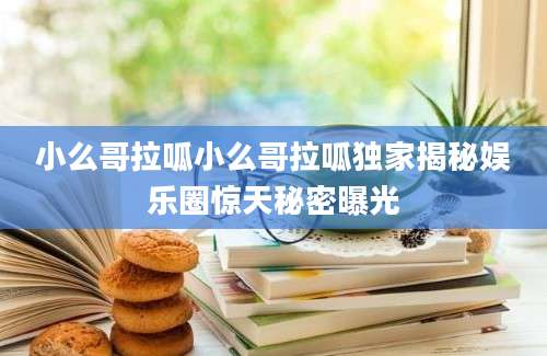 小么哥拉呱小么哥拉呱独家揭秘娱乐圈惊天秘密曝光