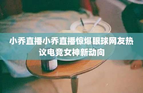 小乔直播小乔直播惊爆眼球网友热议电竞女神新动向