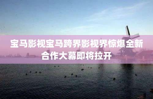 宝马影视宝马跨界影视界惊爆全新合作大幕即将拉开