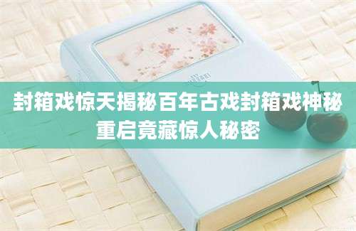 封箱戏惊天揭秘百年古戏封箱戏神秘重启竟藏惊人秘密