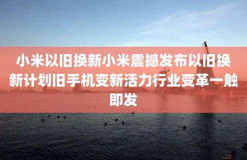 小米以旧换新小米震撼发布以旧换新计划旧手机变新活力行业变革一触即发