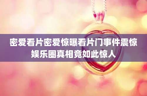 密爱看片密爱惊曝看片门事件震惊娱乐圈真相竟如此惊人