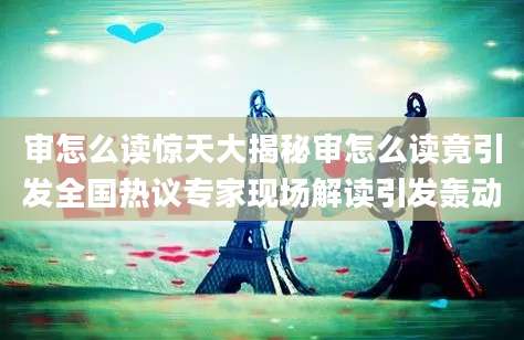 审怎么读惊天大揭秘审怎么读竟引发全国热议专家现场解读引发轰动