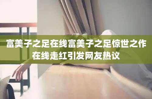 富美子之足在线富美子之足惊世之作在线走红引发网友热议