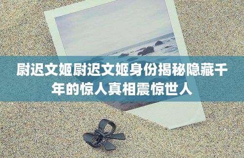 尉迟文姬尉迟文姬身份揭秘隐藏千年的惊人真相震惊世人