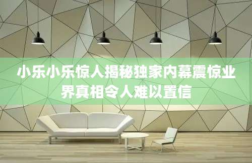 小乐小乐惊人揭秘独家内幕震惊业界真相令人难以置信