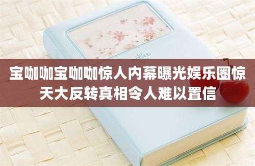 宝咖咖宝咖咖惊人内幕曝光娱乐圈惊天大反转真相令人难以置信