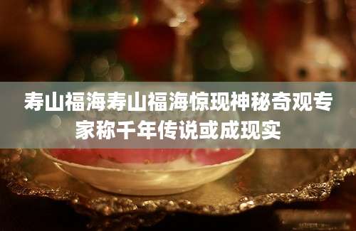 寿山福海寿山福海惊现神秘奇观专家称千年传说或成现实
