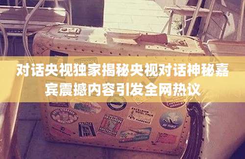 对话央视独家揭秘央视对话神秘嘉宾震撼内容引发全网热议