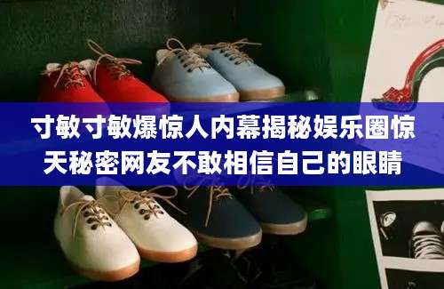 寸敏寸敏爆惊人内幕揭秘娱乐圈惊天秘密网友不敢相信自己的眼睛