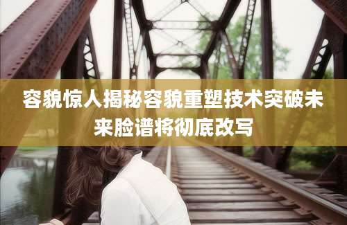 容貌惊人揭秘容貌重塑技术突破未来脸谱将彻底改写