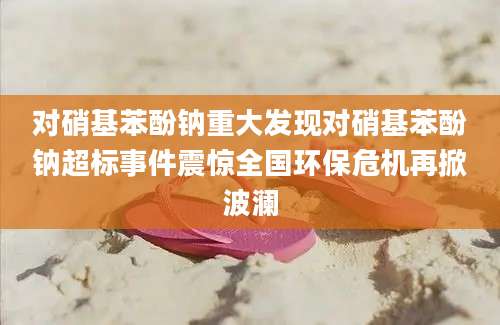对硝基苯酚钠重大发现对硝基苯酚钠超标事件震惊全国环保危机再掀波澜