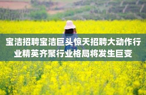 宝洁招聘宝洁巨头惊天招聘大动作行业精英齐聚行业格局将发生巨变