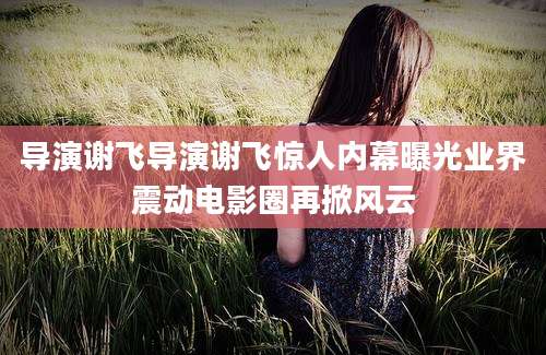 导演谢飞导演谢飞惊人内幕曝光业界震动电影圈再掀风云