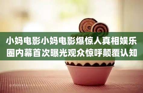 小妈电影小妈电影爆惊人真相娱乐圈内幕首次曝光观众惊呼颠覆认知