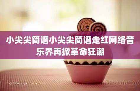 小尖尖简谱小尖尖简谱走红网络音乐界再掀革命狂潮