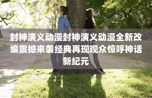 封神演义动漫封神演义动漫全新改编震撼来袭经典再现观众惊呼神话新纪元