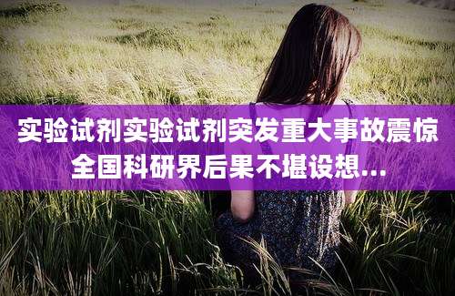 实验试剂实验试剂突发重大事故震惊全国科研界后果不堪设想...