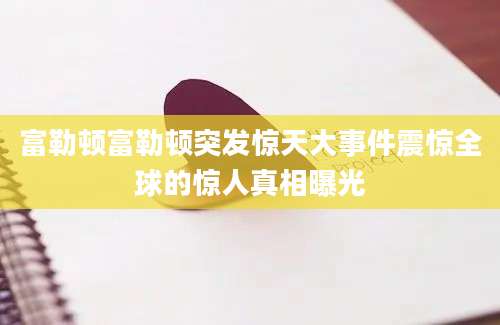 富勒顿富勒顿突发惊天大事件震惊全球的惊人真相曝光