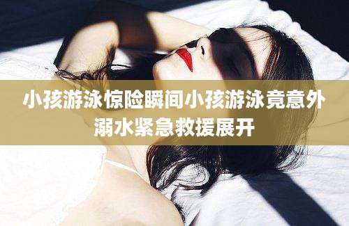 小孩游泳惊险瞬间小孩游泳竟意外溺水紧急救援展开