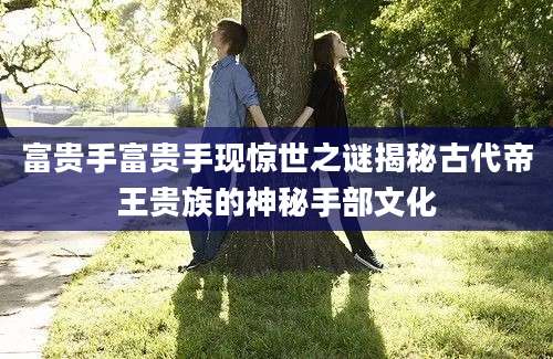 富贵手富贵手现惊世之谜揭秘古代帝王贵族的神秘手部文化