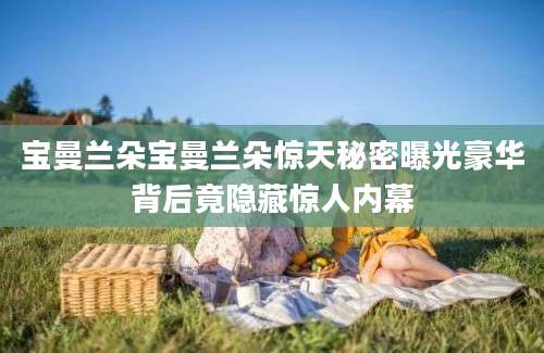 宝曼兰朵宝曼兰朵惊天秘密曝光豪华背后竟隐藏惊人内幕