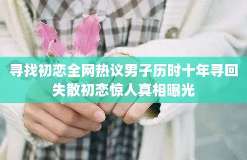 寻找初恋全网热议男子历时十年寻回失散初恋惊人真相曝光