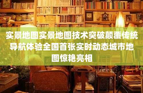 实景地图实景地图技术突破颠覆传统导航体验全国首张实时动态城市地图惊艳亮相