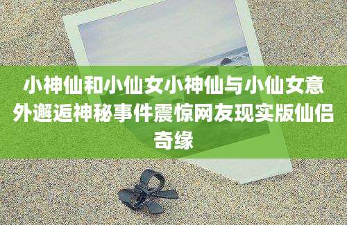 小神仙和小仙女小神仙与小仙女意外邂逅神秘事件震惊网友现实版仙侣奇缘