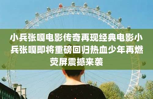 小兵张嘎电影传奇再现经典电影小兵张嘎即将重磅回归热血少年再燃荧屏震撼来袭