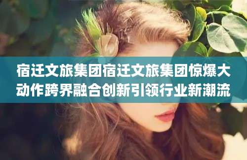 宿迁文旅集团宿迁文旅集团惊爆大动作跨界融合创新引领行业新潮流