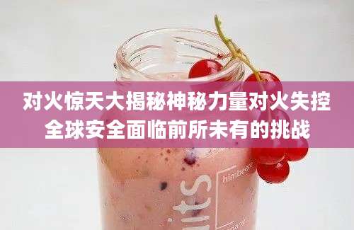 对火惊天大揭秘神秘力量对火失控全球安全面临前所未有的挑战