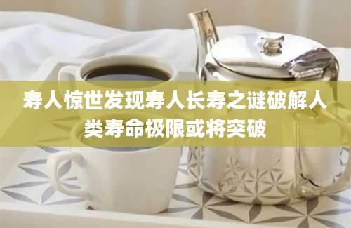 寿人惊世发现寿人长寿之谜破解人类寿命极限或将突破