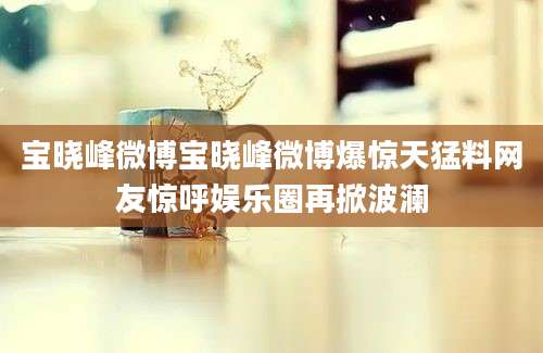 宝晓峰微博宝晓峰微博爆惊天猛料网友惊呼娱乐圈再掀波澜