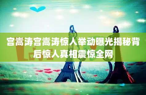 宫嵩涛宫嵩涛惊人举动曝光揭秘背后惊人真相震惊全网