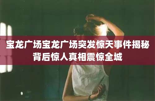 宝龙广场宝龙广场突发惊天事件揭秘背后惊人真相震惊全城