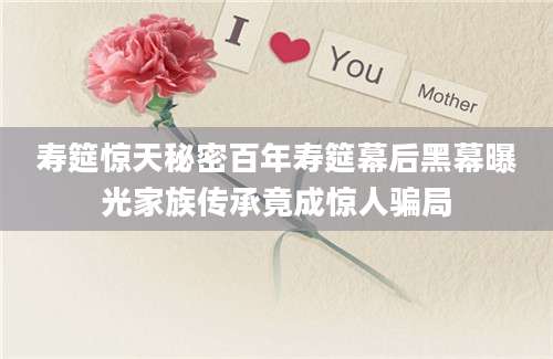 寿筵惊天秘密百年寿筵幕后黑幕曝光家族传承竟成惊人骗局