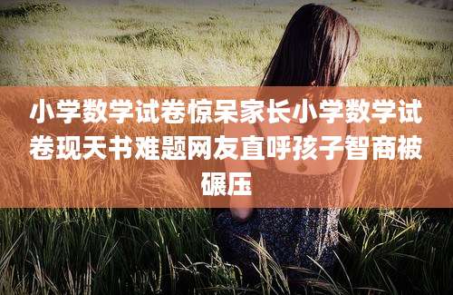 小学数学试卷惊呆家长小学数学试卷现天书难题网友直呼孩子智商被碾压