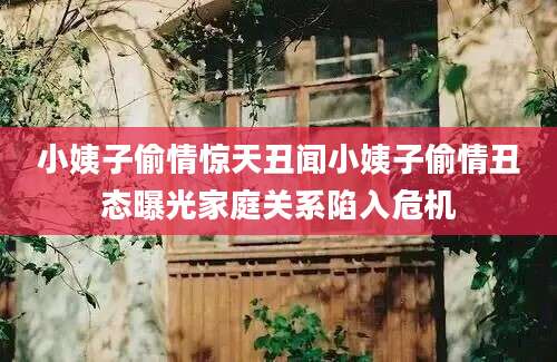 小姨子偷情惊天丑闻小姨子偷情丑态曝光家庭关系陷入危机