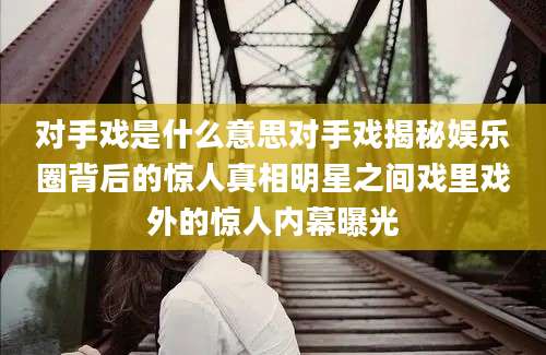 对手戏是什么意思对手戏揭秘娱乐圈背后的惊人真相明星之间戏里戏外的惊人内幕曝光