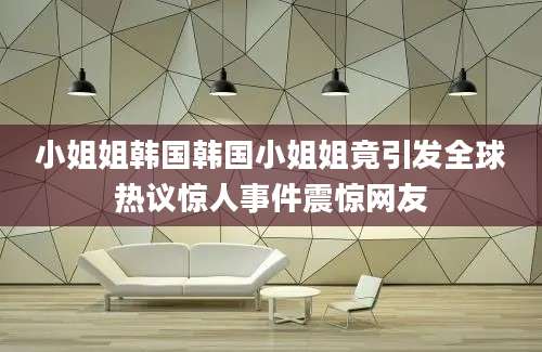 小姐姐韩国韩国小姐姐竟引发全球热议惊人事件震惊网友