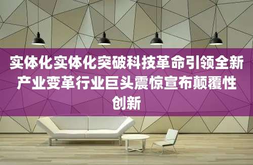 实体化实体化突破科技革命引领全新产业变革行业巨头震惊宣布颠覆性创新