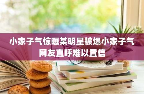 小家子气惊曝某明星被爆小家子气网友直呼难以置信
